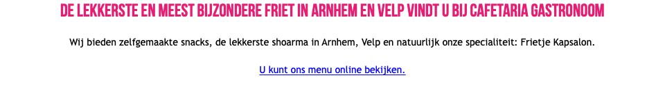 De lekkerste en meest bijzondere friet in Arnhem en Velp vindt u bij cafetaria Gastronoom Wij bieden zelfgemaakte snacks, de lekkerste shoarma in Arnhem, Velp en natuurlijk onze specialiteit: Frietje Kapsalon. U kunt ons menu online bekijken.